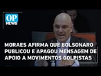 Moraes afirma que Bolsonaro publicou e apagou mensagem de apoio a movimentos golpistas; veja