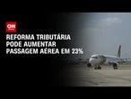 IATA: Reforma tributária pode aumentar passagens de avião em 23% | AGORA CNN