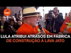 Lula atribui atrasos em fábrica de construção à Lava Jato