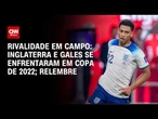 Copa do Mundo: Em 2022, Inglaterra e País de Gales viraram rivais em campo; relembre | ARQUIVO CNN
