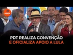 Com presença de Lula, PDT realiza convenção e oficializa apoio