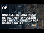 ONU alerta para risco de vazamento radioativo em central nuclear atingida por bombardeio no Irã
