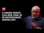 Lula deve usar Lei de Reciprocidade contra EUA? | O GRANDE DEBATE