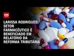 Larissa Rodrigues: Setor farmacêutico é beneficiado em relatório da reforma tributária | BASTIDORES