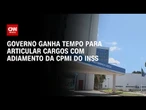 Governo ganha tempo para articular cargos com adiamento da CPMI do INSS | AGORA CNN