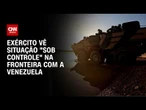 Exército vê situação “sob controle”, mas mantém reforço na fronteira com a Venezuela | CNN 360º