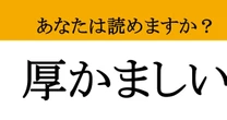 【難読漢字】「厚かましい」って読めますか？ 図々しいにも程がある！
