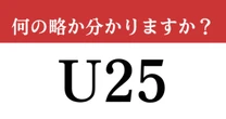 【難解略語】「U25」が何の略か分かりますか？　知らないとかなり恥ずかしい...