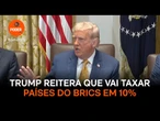 Trump reitera que vai taxar países do Brics em 10%