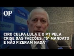 Ciro culpa Lula e PT pela crise das facções: “5° mandato e não fizeram nada em termos de inovação”