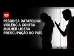 Datafolha: Maioria vê violência contra mulher como crime mais grave do país | BASTIDORES CNN