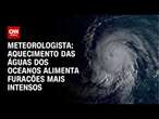 Meteorologista: aquecimento das águas dos oceanos alimenta furacões mais intensos | BASTIDORES CNN