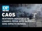 Heathrow: aeroporto de Londres fecha após incêndio e gera impacto mundial | O POVO NEWS