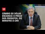 Câmbio do dólar encarece o preço dos produtos, diz ministro à CNN | LIVE CNN