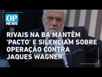 Rivais na Bahia mantêm 'pacto de silêncio' e silenciam sobre operação contra Jaques Wagner l OP NEWS