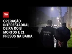 Crime Organizado: Operação interestadual deixa dois mortos e 21 presos na Bahia | CNN 360º