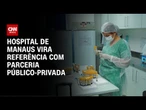 Hospital de Manaus vira referência com parceria público-privada | CNN PRIME TIME