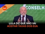 Lula diz que não vai aceitar taxas dos EUA por respeito ao trabalhador
