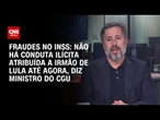 Ministro da CGU: Não há conduta ilícita atribuída a irmão de Lula até agora | BASTIDORES CNN