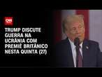 Trump discute guerra na Ucrânia com Premiê britânico nesta quinta (27) | CNN NOVO DIA