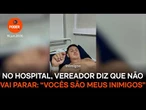 No hospital, vereador diz que não vai parar: “Vocês são meus inimigos”