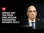 Moraes não tem prazo para avaliar documentos enviados pelo X | CNN NOVO DIA