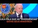 Lula fala que há “divergências” entre seus ministros