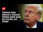 Trump diz que poderá aumentar tarifas de importação ao México e Canadá | Bastidores CNN