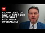 Relator da PEC do pacote fiscal à CNN: Expectativa é regularizar supersalários | BASTIDORES CNN