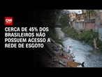 Instituto Trata Brasil: Cerca de 45% da população brasileira não tem acesso a esgoto | CNN PRIME TIM