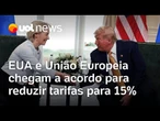 EUA e União Europeia chegam a acordo para reduzir tarifas para 15%, mesma taxa fechada com o Japão