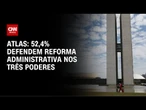 52,4% defendem reforma administrativa nos Três Poderes, diz Atlas | GPS CNN