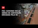 PAC: Governo inclui obras de contenção enviadas pelo RS | BASTIDORES CNN