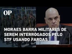 Moraes afirma que os militares réus na trama golpista não podem ser interrogados de farda