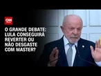 Lula conseguirá reverter ou não desgaste com Master? | O GRANDE DEBATE