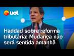 Haddad sobre reforma tributária: ‘Mudança não será perceptível amanhã, mas será maior legado’