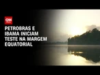 Petrobras e Ibama iniciam neste domingo (24) teste decisivo na Margem Equatorial | AGORA CNN