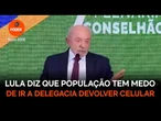 Lula diz que população tem medo de ir a delegacia devolver celular